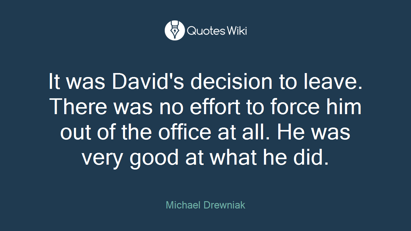 It was David's decision to leave. There was no effort to force him out of the office at all. He was very good at what he did.