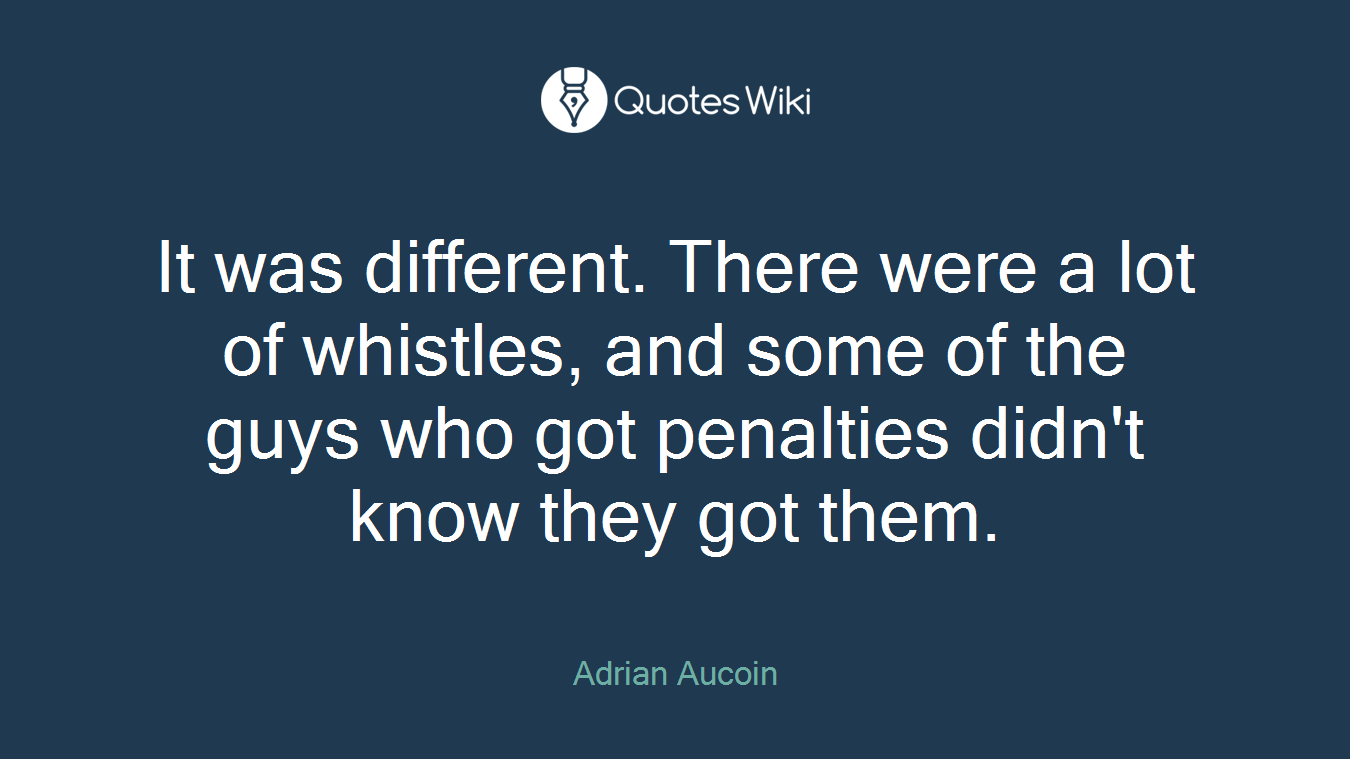 It was different. There were a lot of whistles, and some of the guys who got penalties didn't know they got them.