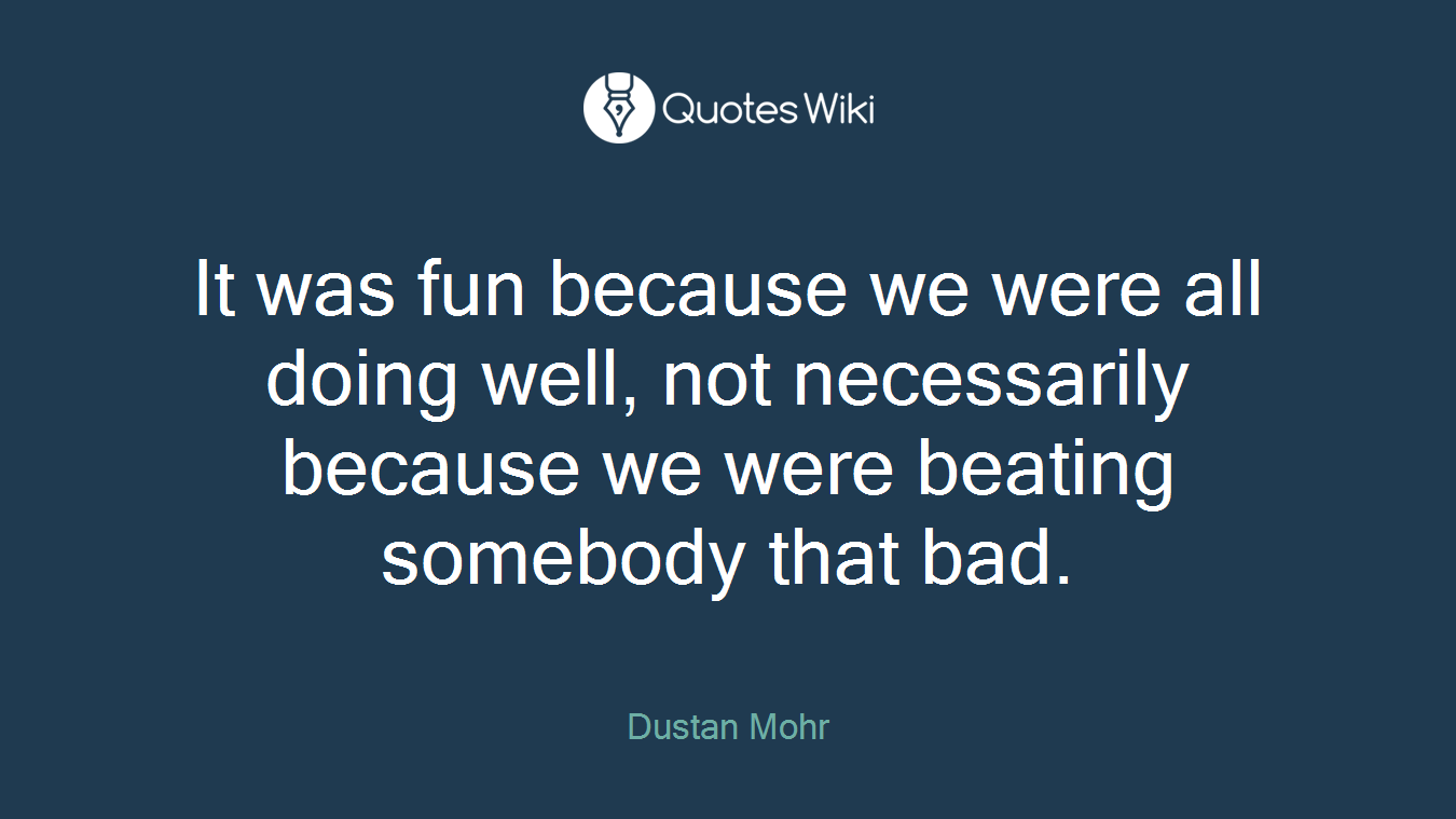 It was fun because we were all doing well, not necessarily because we were beating somebody that bad.