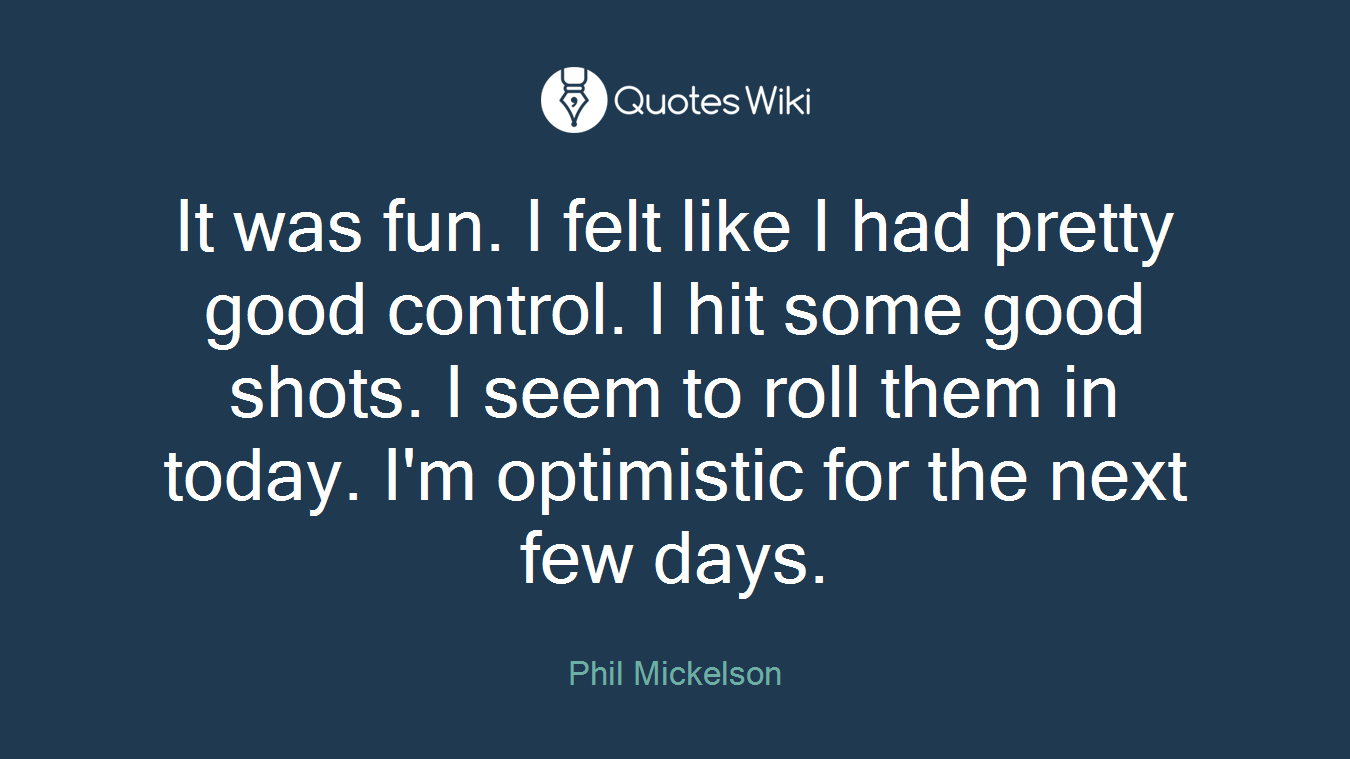 It was fun. I felt like I had pretty good control. I hit some good shots. I seem to roll them in today. I'm optimistic for the next few days.