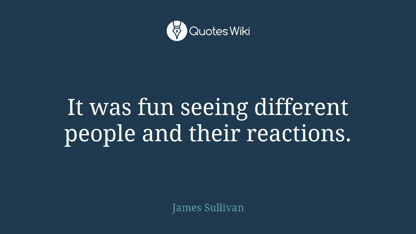 It was fun seeing different people and their reactions.