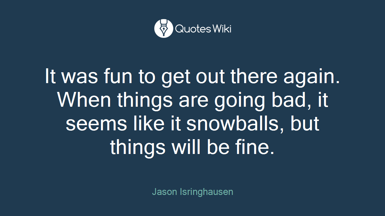 It was fun to get out there again. When things are going bad, it seems like it snowballs, but things will be fine.