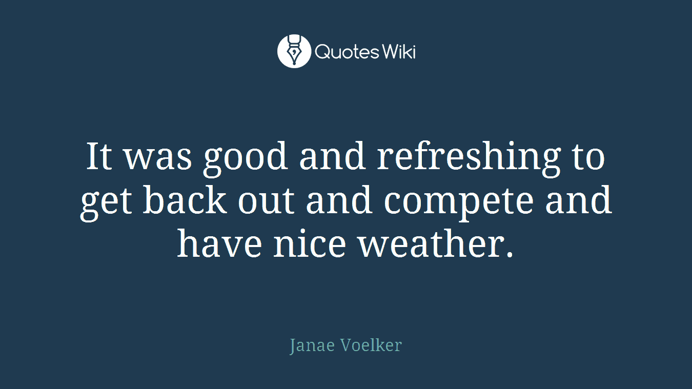 It was good and refreshing to get back out and compete and have nice weather.