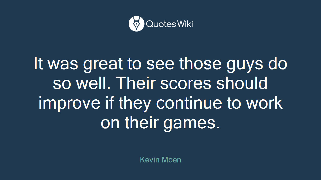 It was great to see those guys do so well. Their scores should improve if they continue to work on their games.