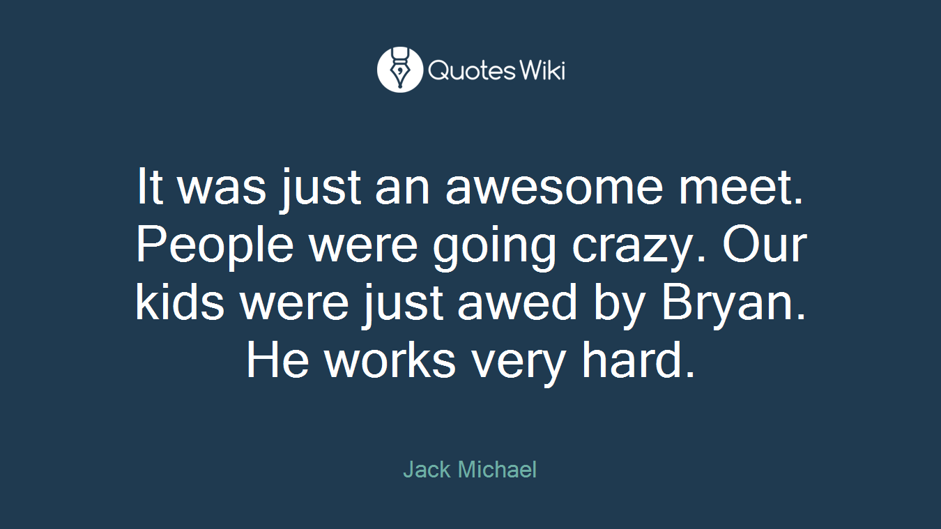 It was just an awesome meet. People were going crazy. Our kids were just awed by Bryan. He works very hard.