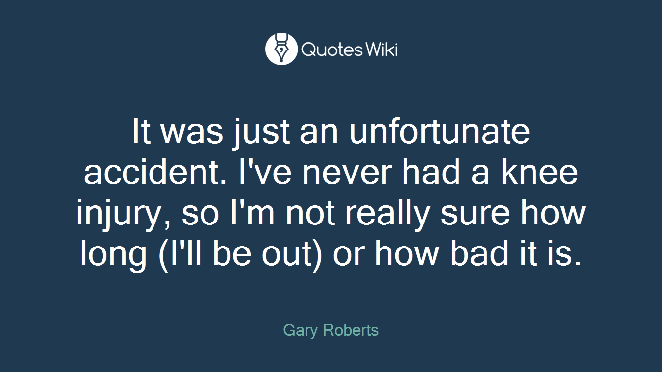 It was just an unfortunate accident. I've never had a knee injury, so I'm not really sure how long (I'll be out) or how bad it is.