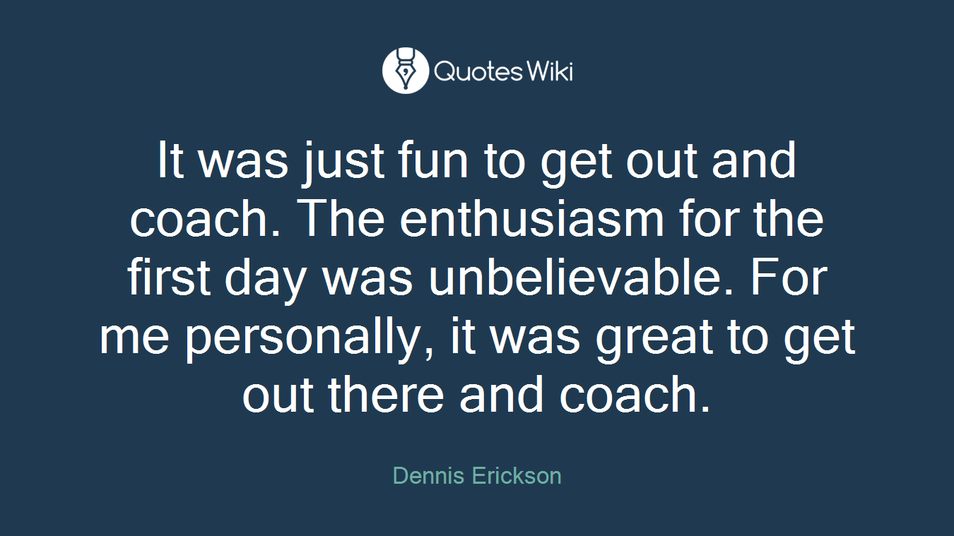 It was just fun to get out and coach. The enthusiasm for the first day was unbelievable. For me personally, it was great to get out there and coach.