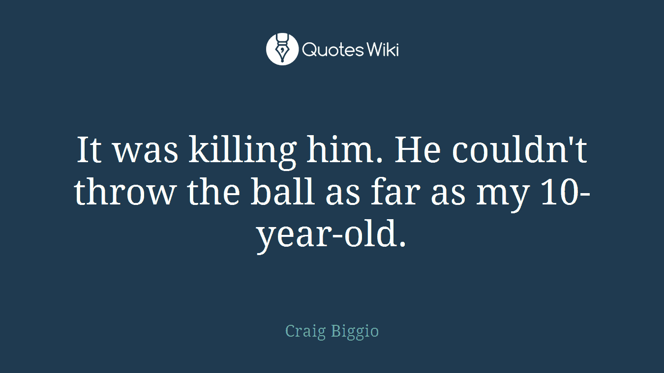 It was killing him. He couldn't throw the ball as far as my 10-year-old.