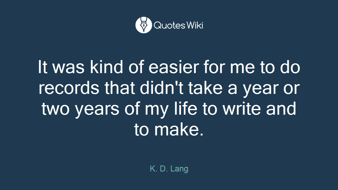 It was kind of easier for me to do records that didn't take a year or two years of my life to write and to make.