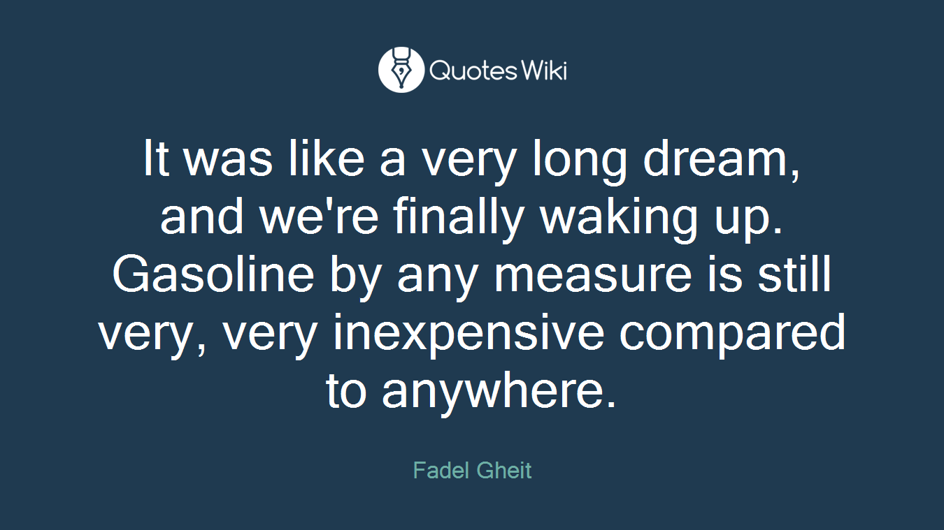 It was like a very long dream, and we're finally waking up. Gasoline by any measure is still very, very inexpensive compared to anywhere.