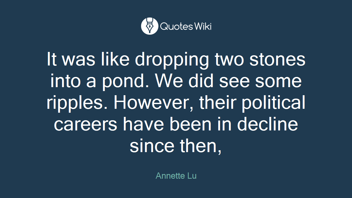 It was like dropping two stones into a pond. We did see some ripples. However, their political careers have been in decline since then,