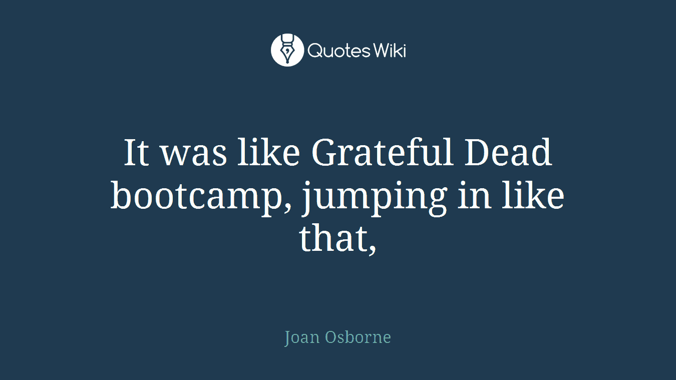It was like Grateful Dead bootcamp, jumping in like that,