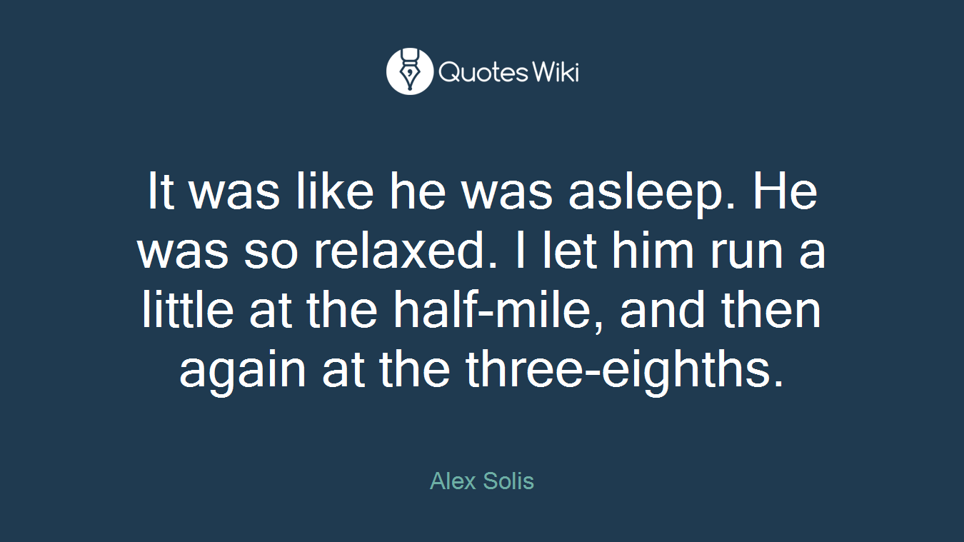 It was like he was asleep. He was so relaxed. I let him run a little at the half-mile, and then again at the three-eighths.