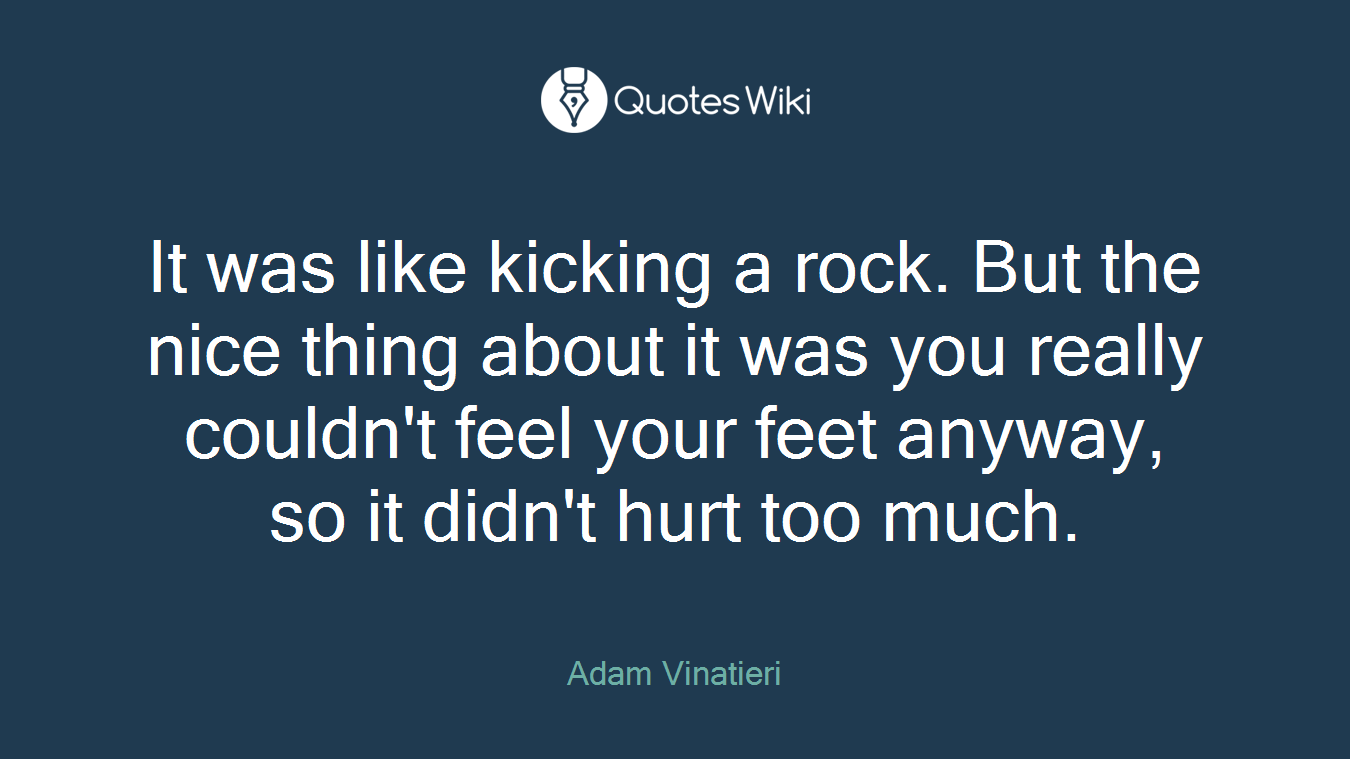It was like kicking a rock. But the nice thing about it was you really couldn't feel your feet anyway, so it didn't hurt too much.