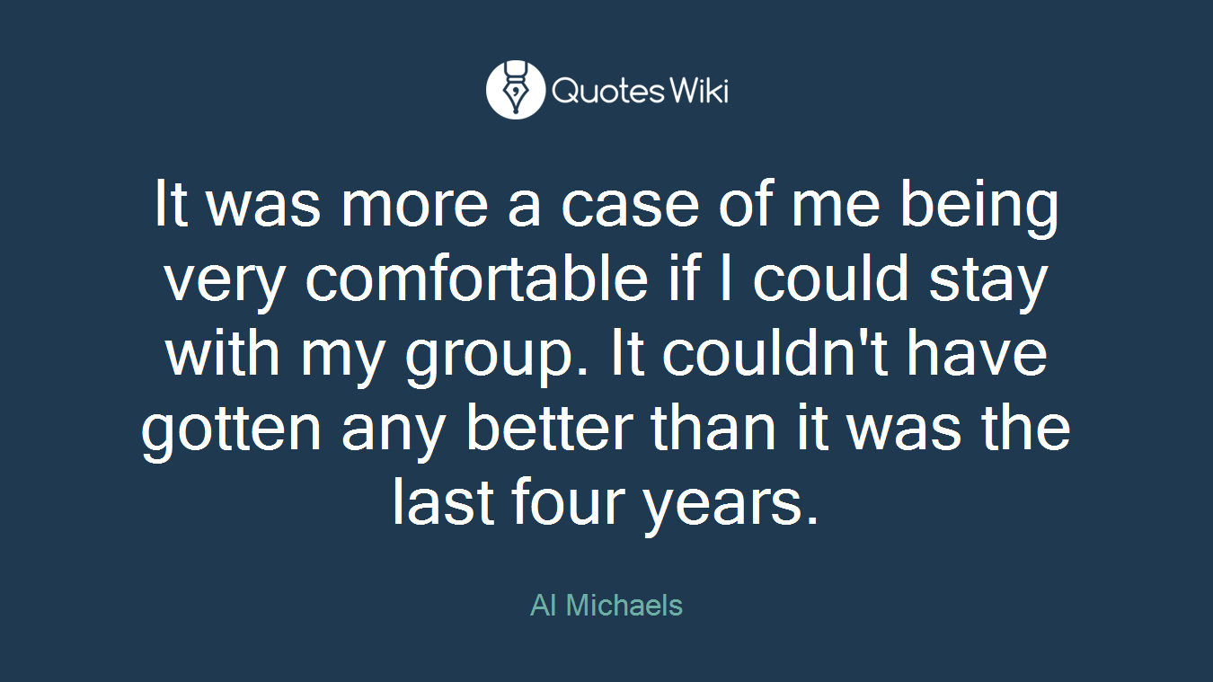 It was more a case of me being very comfortable if I could stay with my group. It couldn't have gotten any better than it was the last four years.