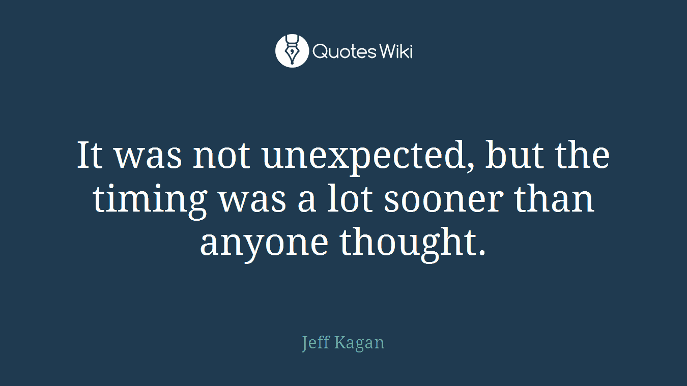 It was not unexpected, but the timing was a lot sooner than anyone thought.