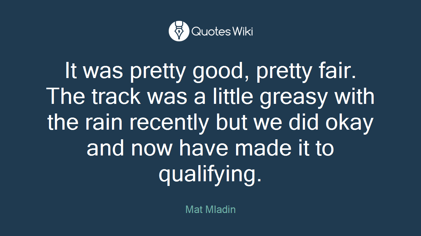 It was pretty good, pretty fair. The track was a little greasy with the rain recently but we did okay and now have made it to qualifying.