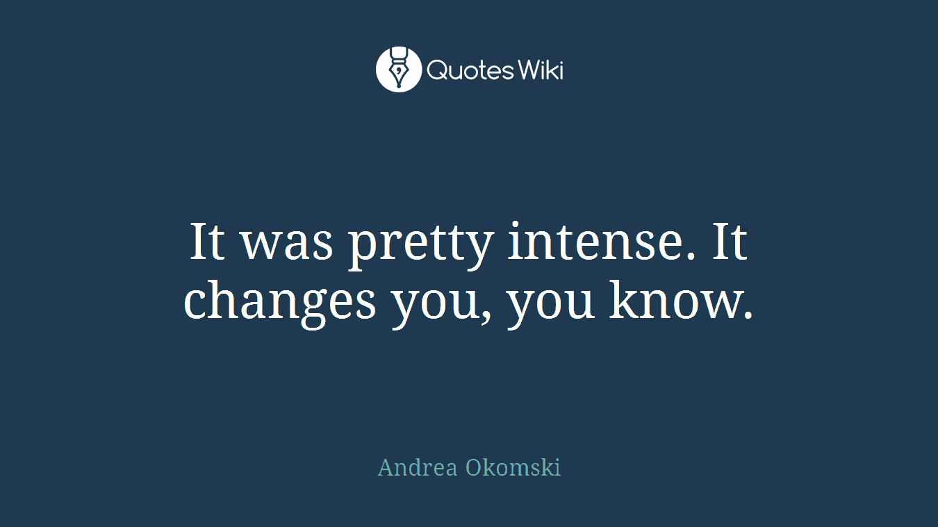 It was pretty intense. It changes you, you know.