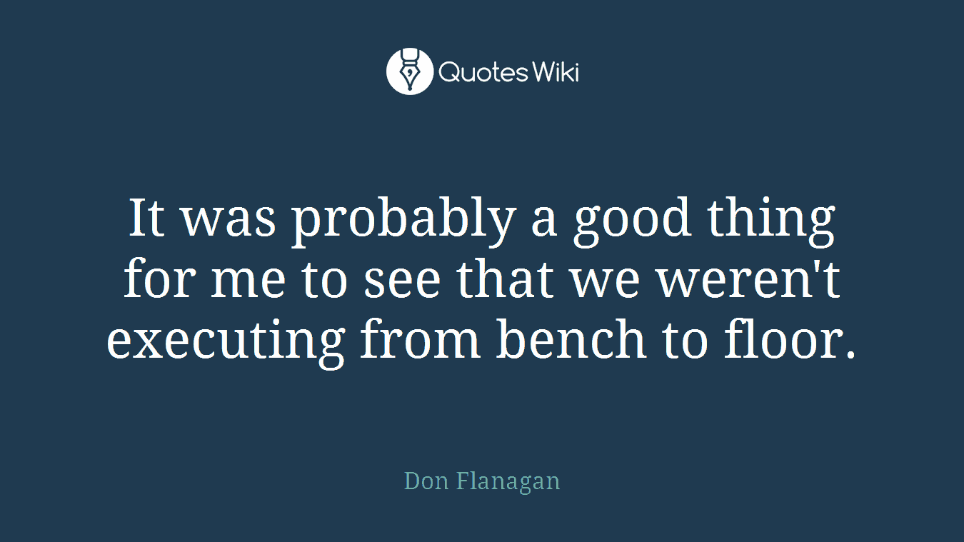 It was probably a good thing for me to see that we weren't executing from bench to floor.