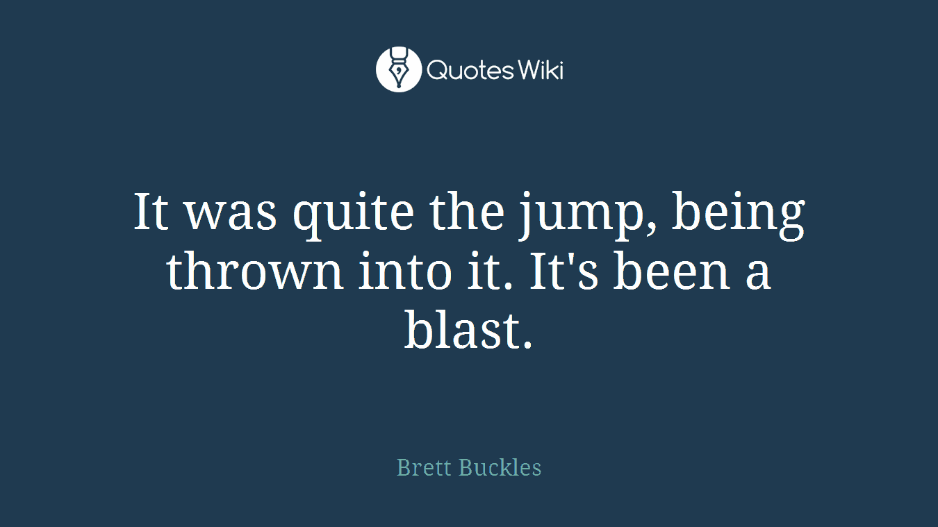 It was quite the jump, being thrown into it. It's been a blast.