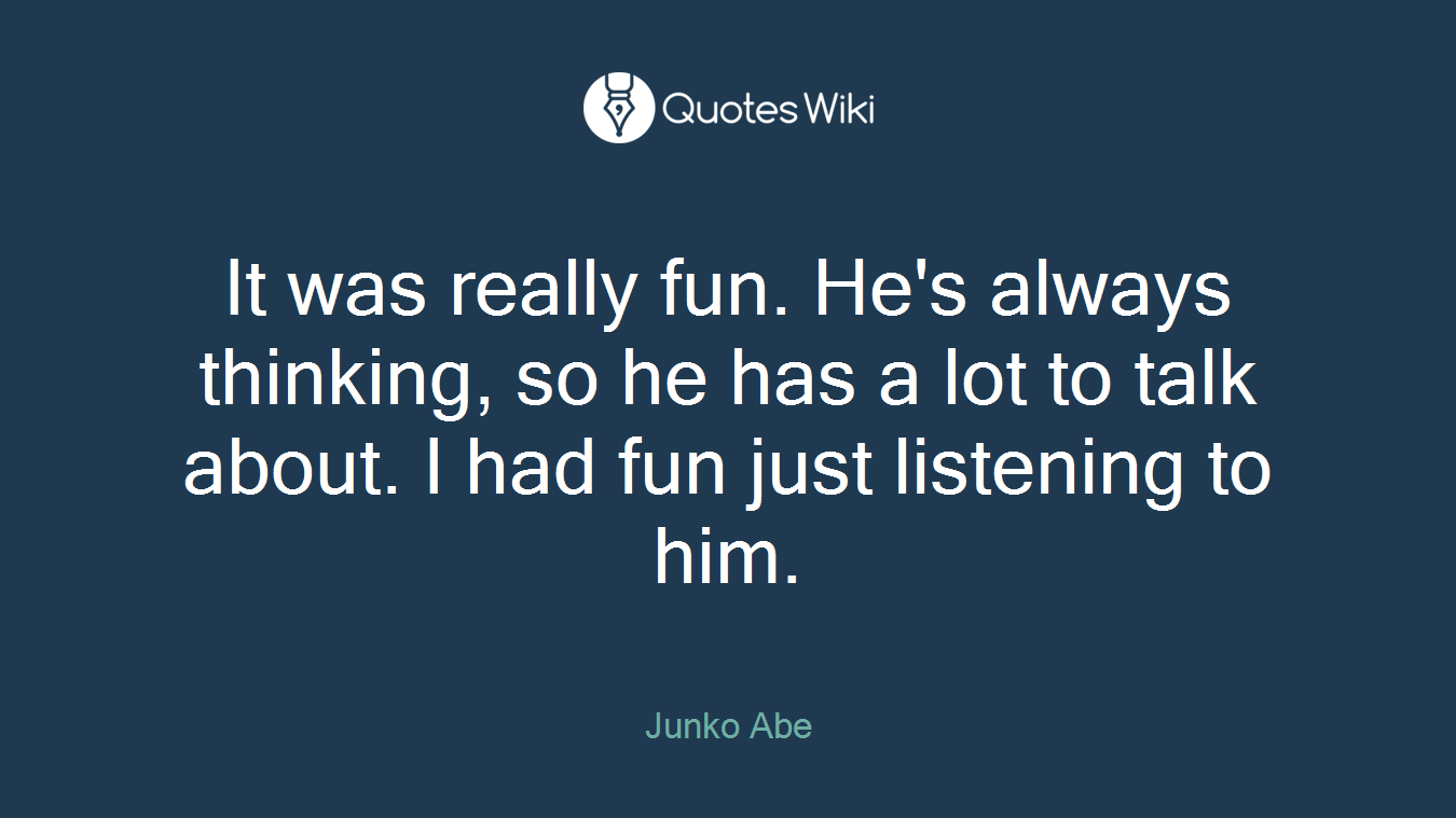 It was really fun. He's always thinking, so he has a lot to talk about. I had fun just listening to him.