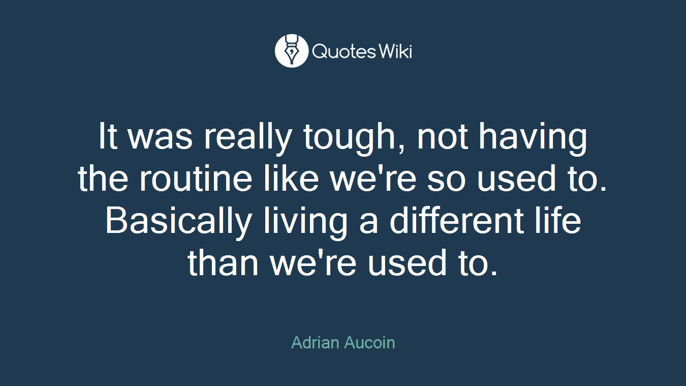 It was really tough, not having the routine like we're so used to. Basically living a different life than we're used to.