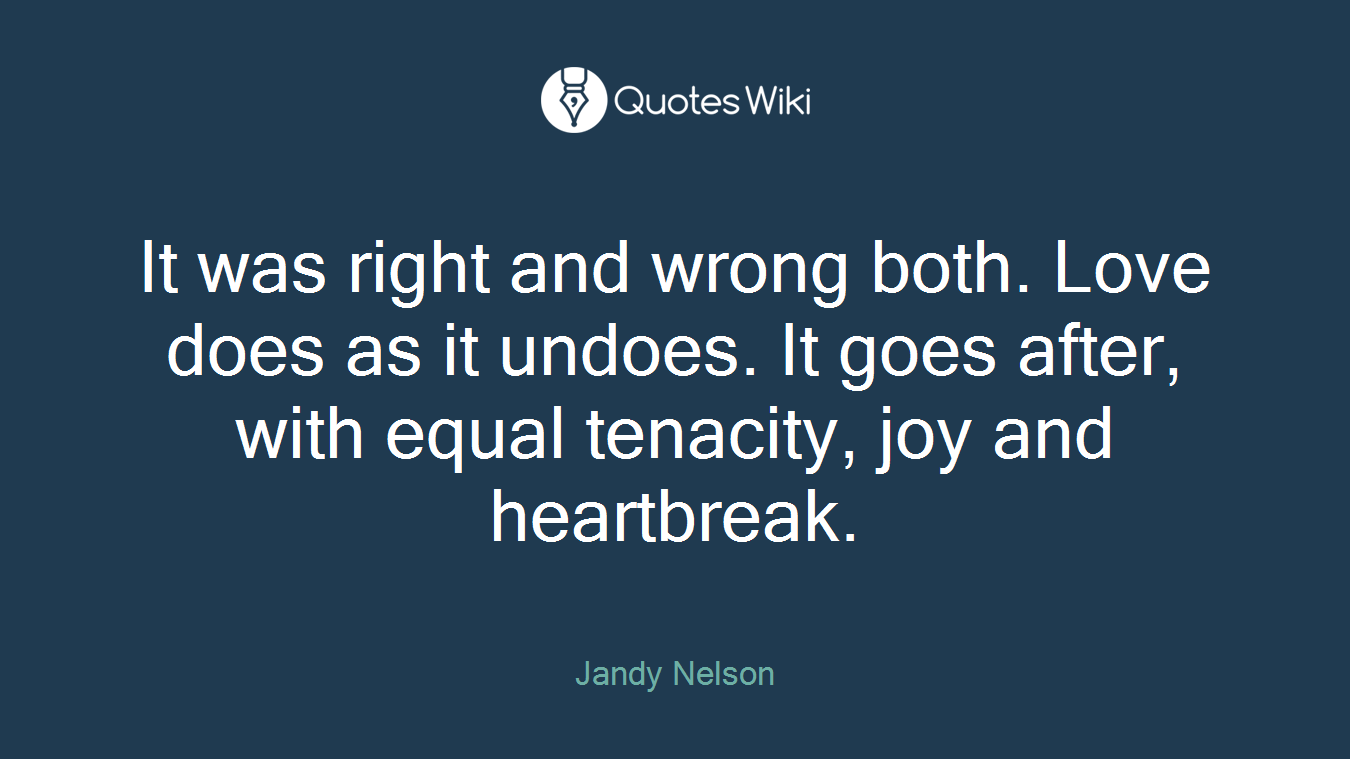 It was right and wrong both. Love does as it undoes. It goes after, with equal tenacity, joy and heartbreak.