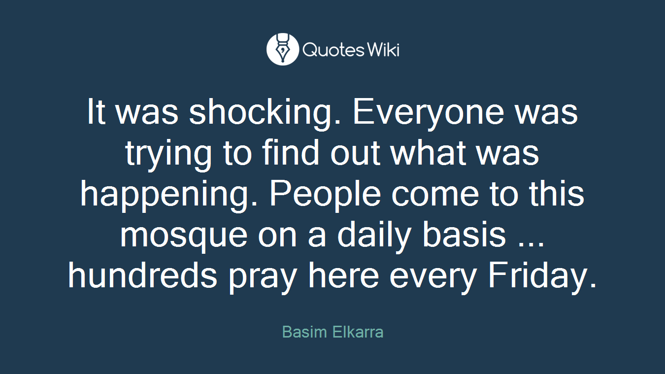 It was shocking. Everyone was trying to find out what was happening. People come to this mosque on a daily basis ... hundreds pray here every Friday.