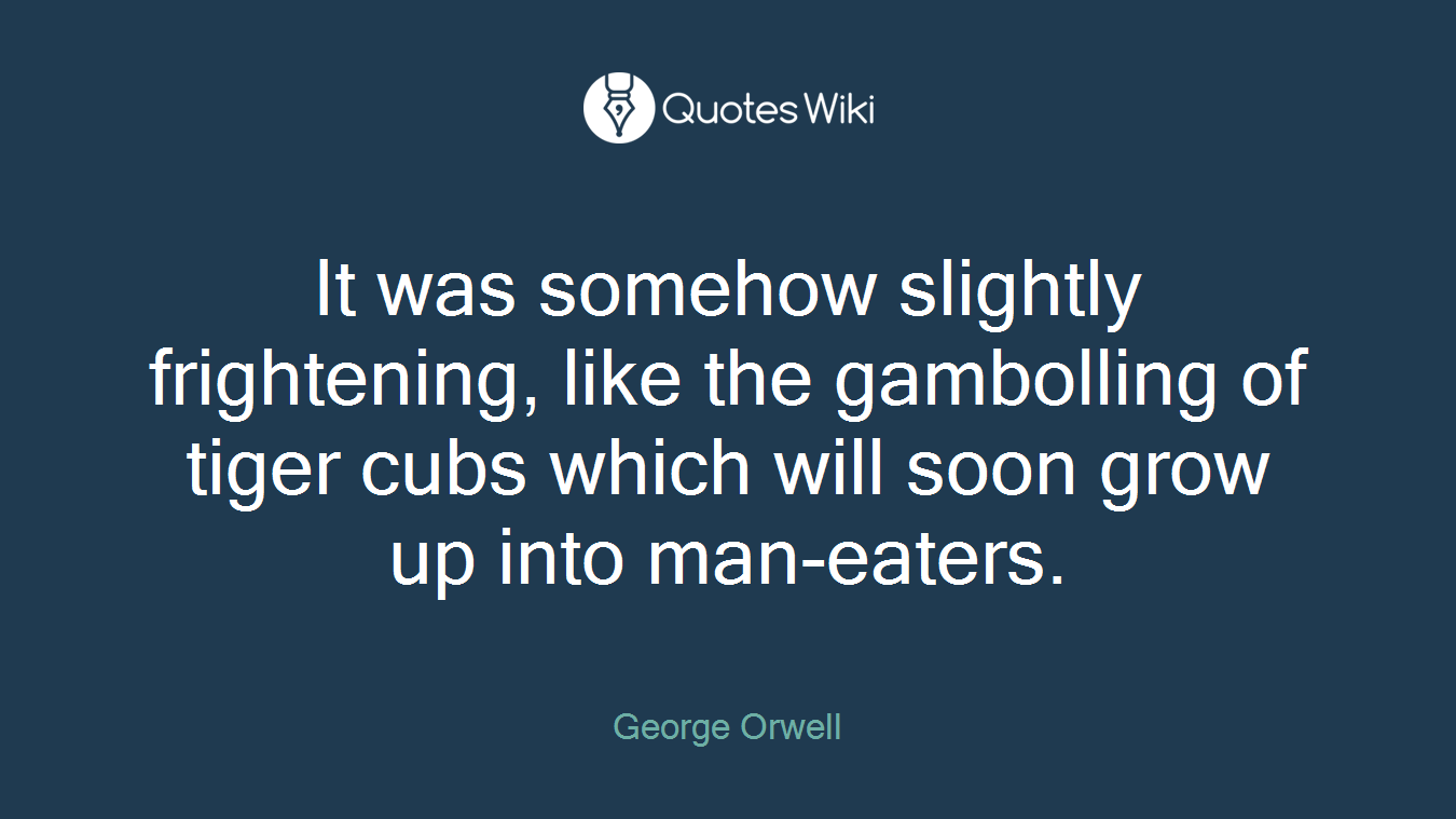 It was somehow slightly frightening, like the gambolling of tiger cubs which will soon grow up into man-eaters.