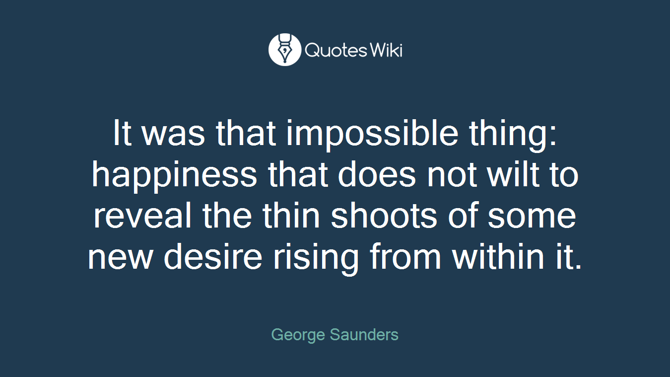 It was that impossible thing: happiness that does not wilt to reveal the thin shoots of some new desire rising from within it.
