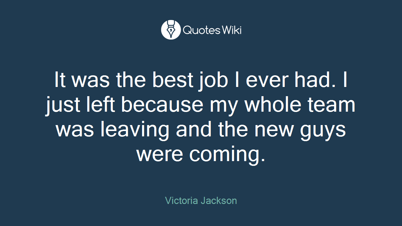 It was the best job I ever had. I just left because my whole team was leaving and the new guys were coming.