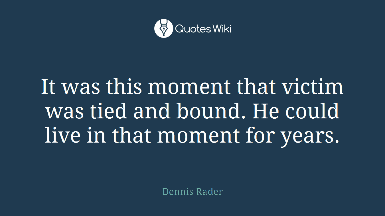 It was this moment that victim was tied and bound. He could live in that moment for years.