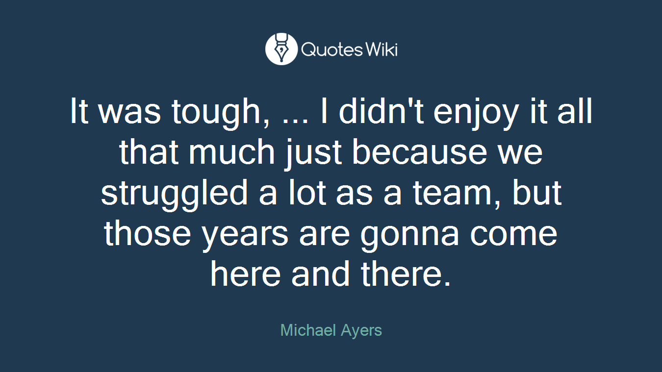 It was tough, ... I didn't enjoy it all that much just because we struggled a lot as a team, but those years are gonna come here and there.