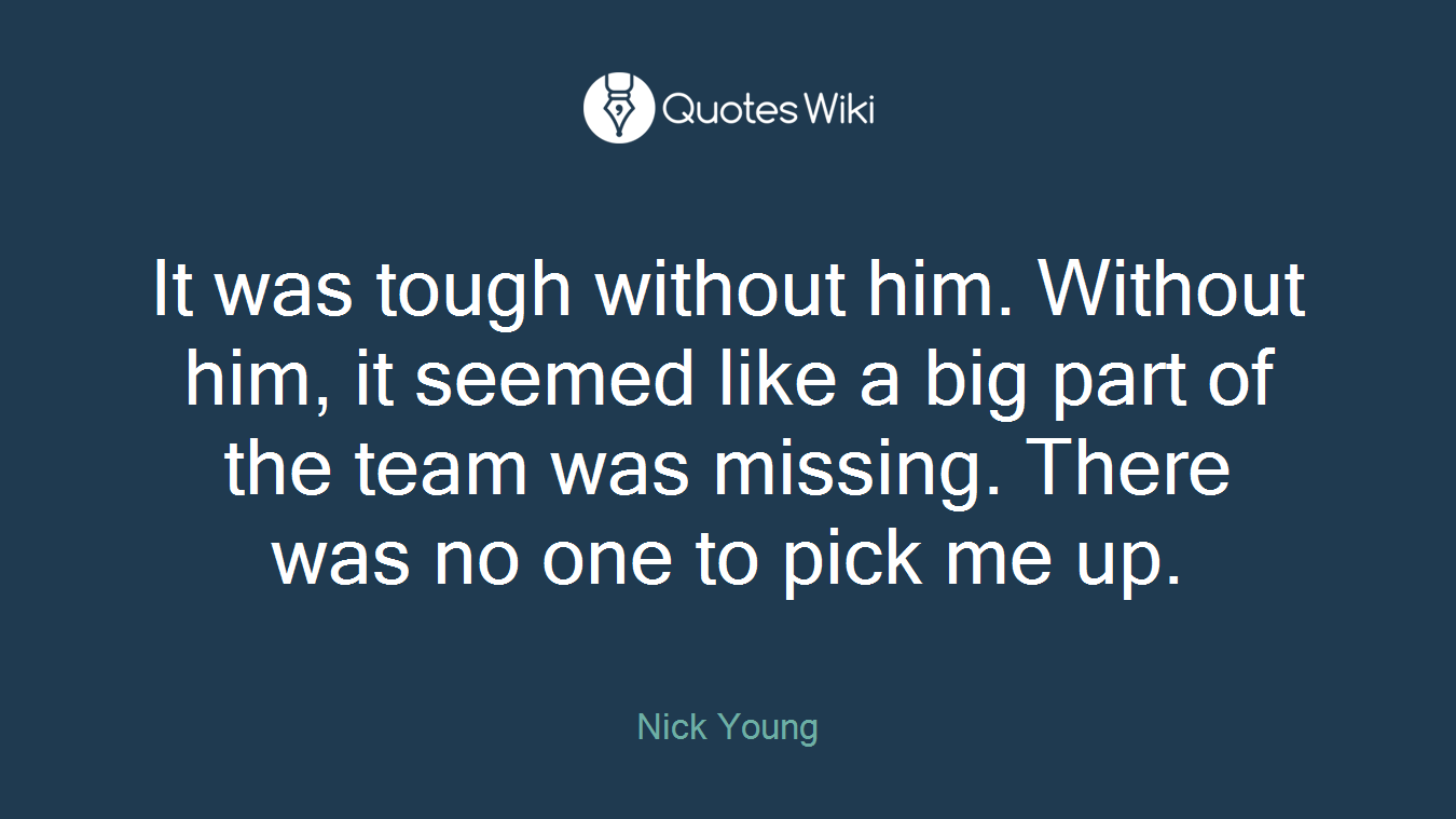 It was tough without him. Without him, it seemed like a big part of the team was missing. There was no one to pick me up.