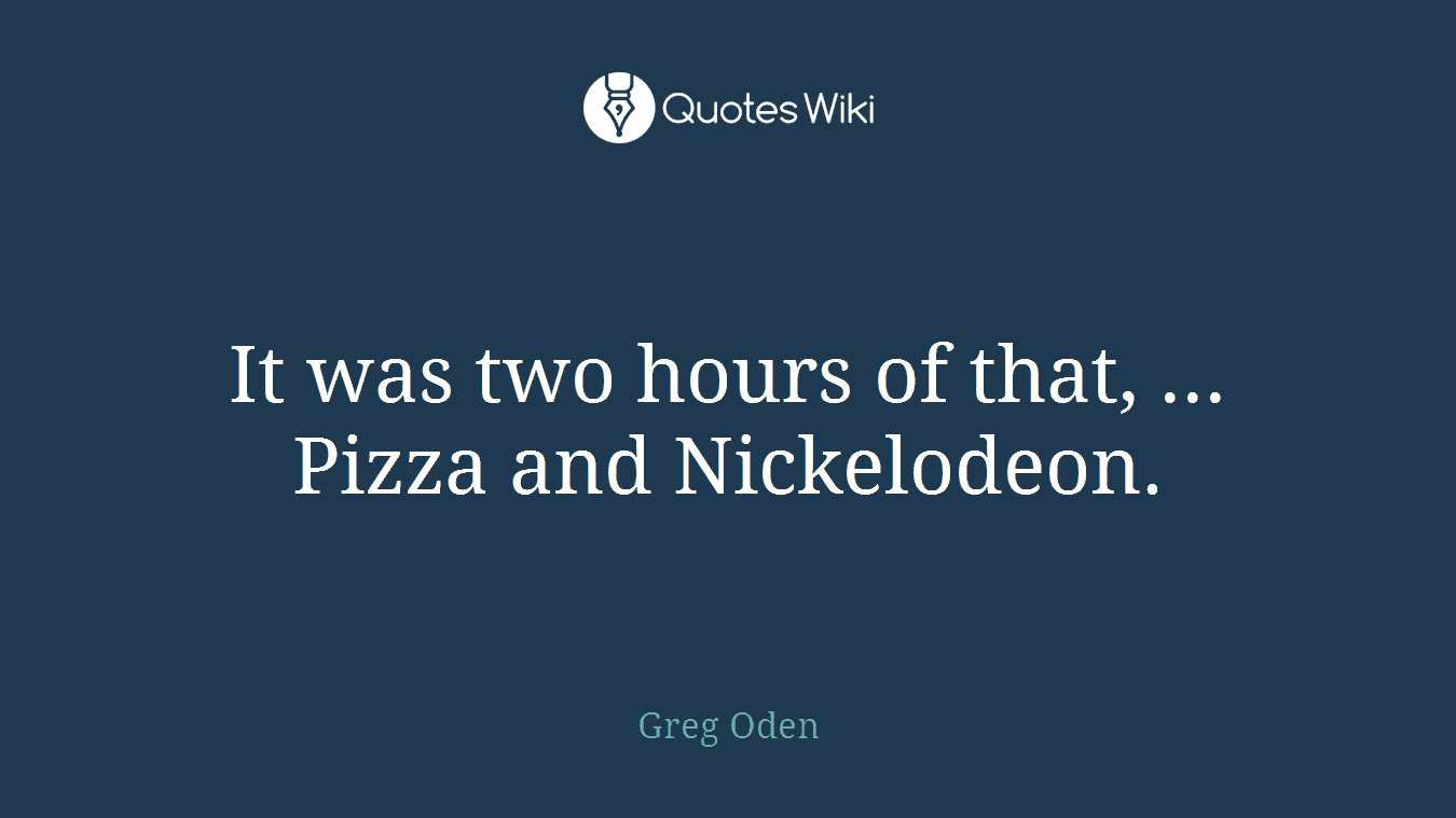 It was two hours of that, ... Pizza and Nickelodeon.