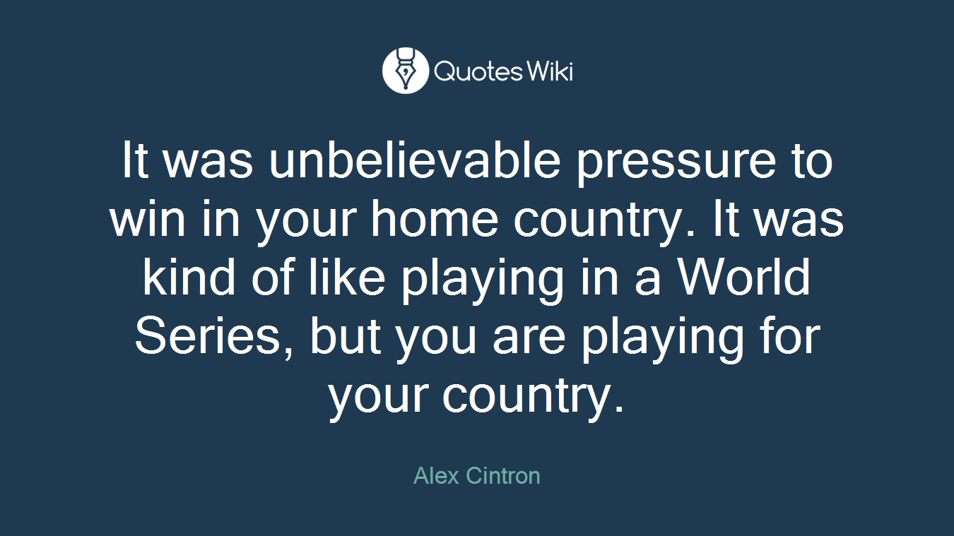 It was unbelievable pressure to win in your home country. It was kind of like playing in a World Series, but you are playing for your country.