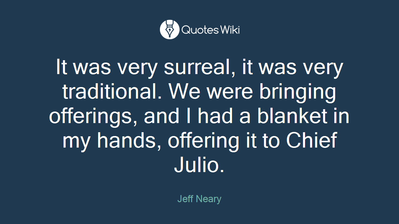 It was very surreal, it was very traditional. We were bringing offerings, and I had a blanket in my hands, offering it to Chief Julio.