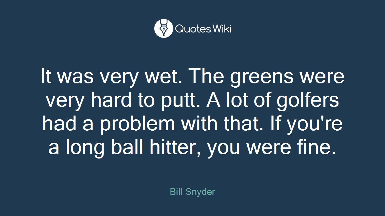 It was very wet. The greens were very hard to putt. A lot of golfers had a problem with that. If you're a long ball hitter, you were fine.