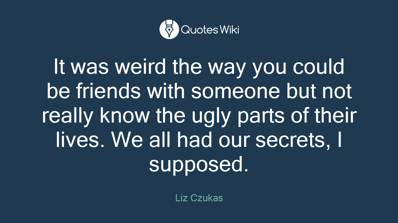 It was weird the way you could be friends with someone but not really know the ugly parts of their lives. We all had our secrets, I supposed.