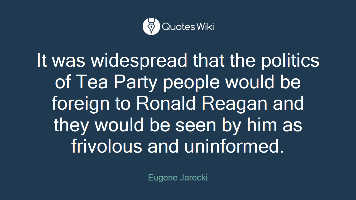 It was widespread that the politics of Tea Party people would be foreign to Ronald Reagan and they would be seen by him as frivolous and uninformed.