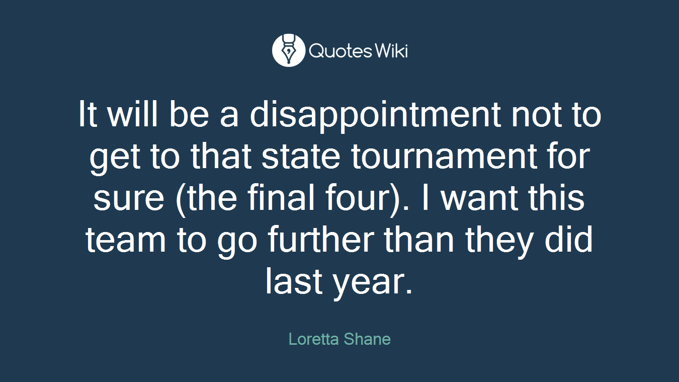 It will be a disappointment not to get to that state tournament for sure (the final four). I want this team to go further than they did last year.