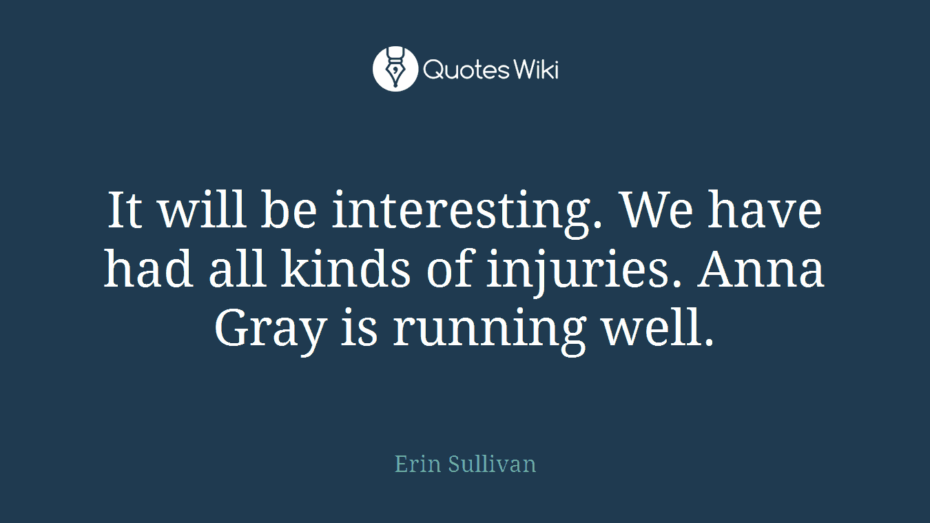 It will be interesting. We have had all kinds of injuries. Anna Gray is running well.