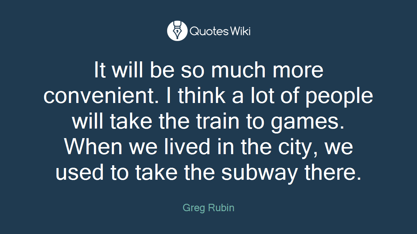 It will be so much more convenient. I think a lot of people will take the train to games. When we lived in the city, we used to take the subway there.