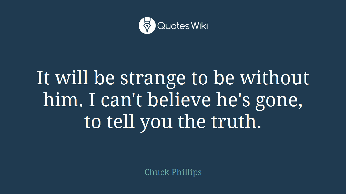 It will be strange to be without him. I can't believe he's gone, to tell you the truth.