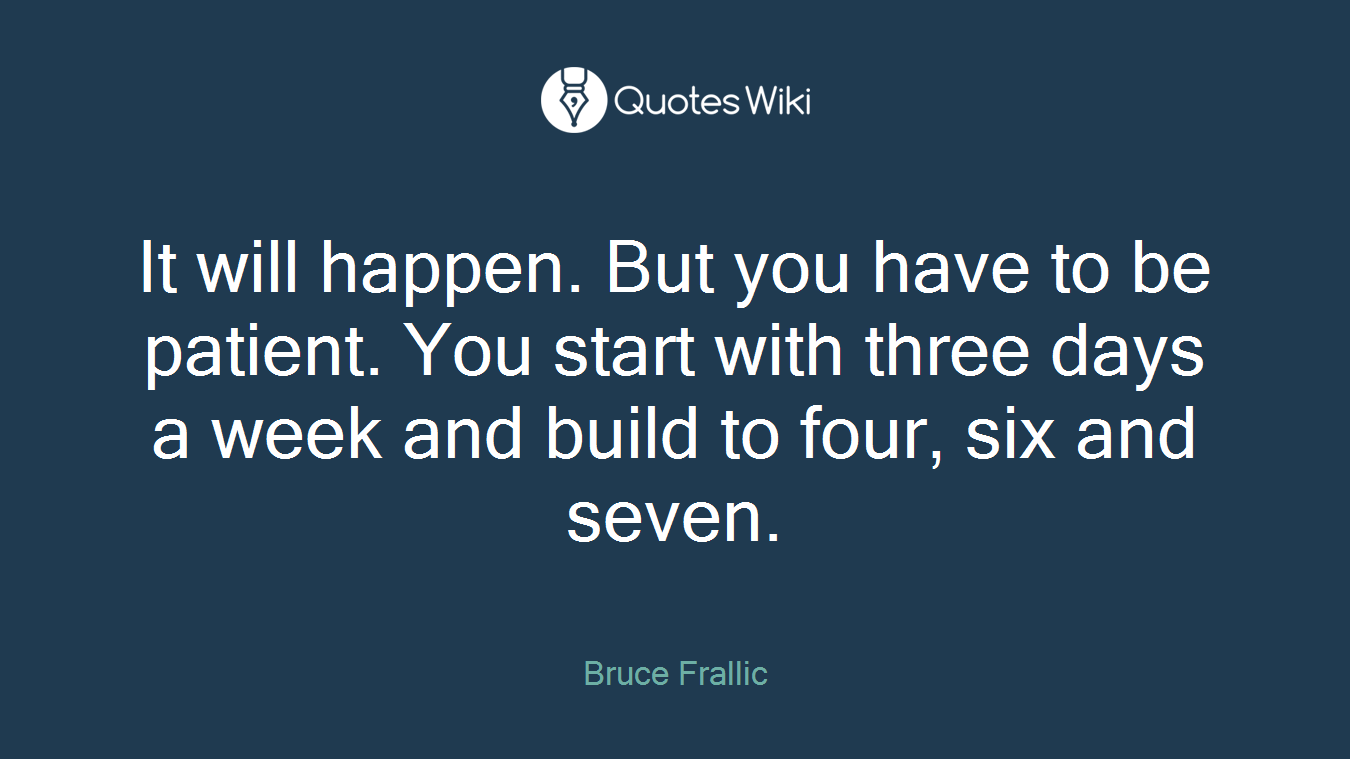 It will happen. But you have to be patient. You start with three days a week and build to four, six and seven.