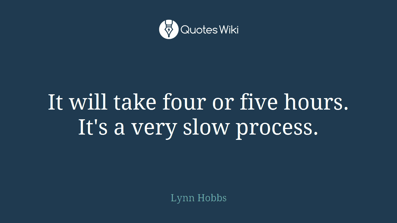 It will take four or five hours. It's a very slow process.