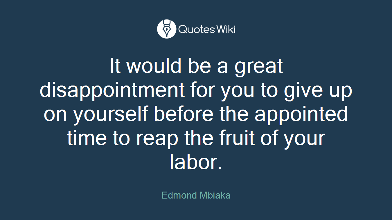 It would be a great disappointment for you to give up on yourself before the appointed time to reap the fruit of your labor.