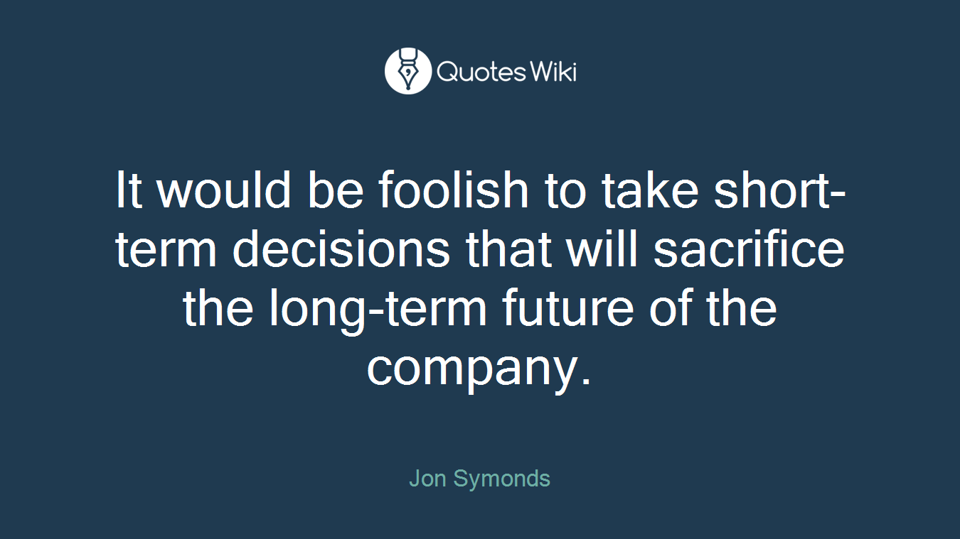 It would be foolish to take short-term decisions that will sacrifice the long-term future of the company.