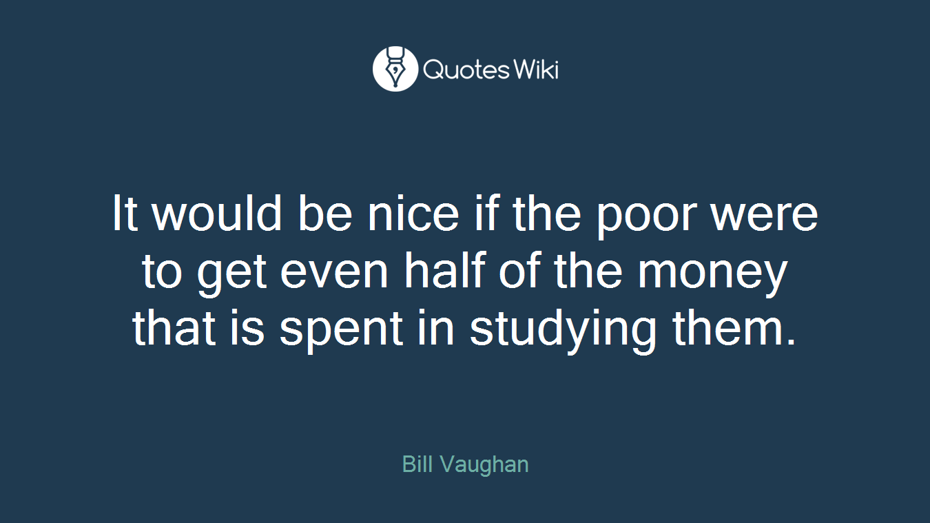 It would be nice if the poor were to get even half of the money that is spent in studying them.