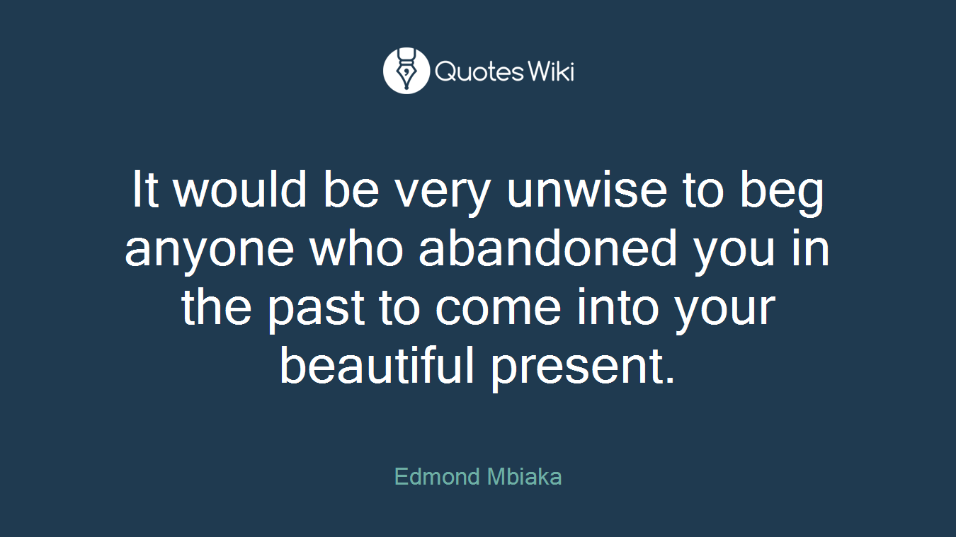 It would be very unwise to beg anyone who abandoned you in the past to come into your beautiful present.